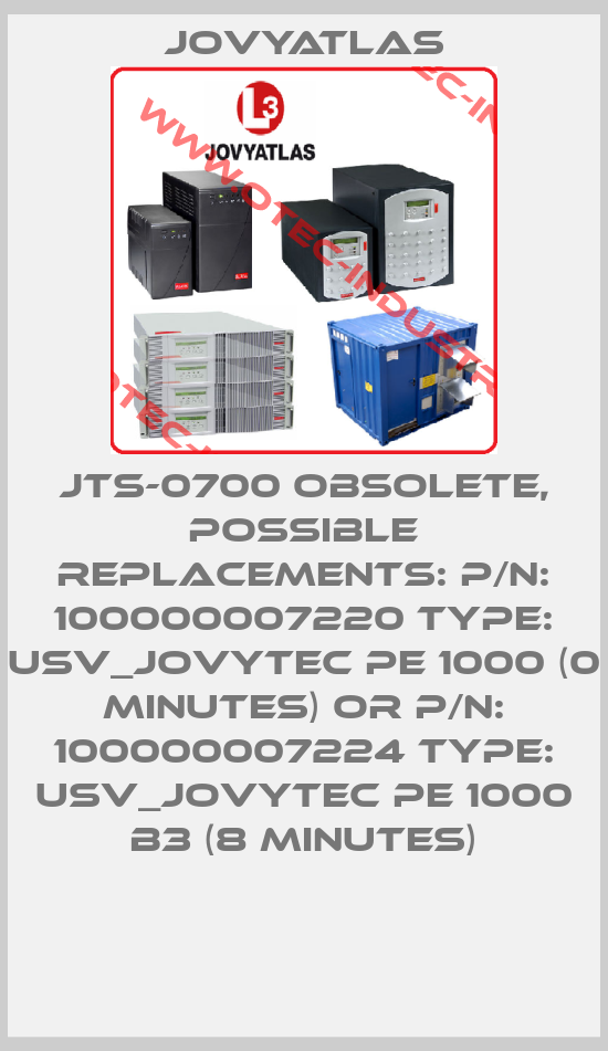 JTS-0700 obsolete, possible replacements: P/N: 100000007220 Type: USV_JOVYTEC PE 1000 (0 Minutes) or P/N: 100000007224 Type: USV_JOVYTEC PE 1000 B3 (8 Minutes)-big